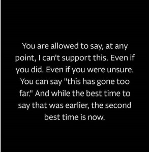 “You are allowed to say, at any point, I can’t support this. Even if you did. Even if you were unsure. You can say ‘this has gone too far.’ And while the best time to say that was earlier, the second best time is now.”